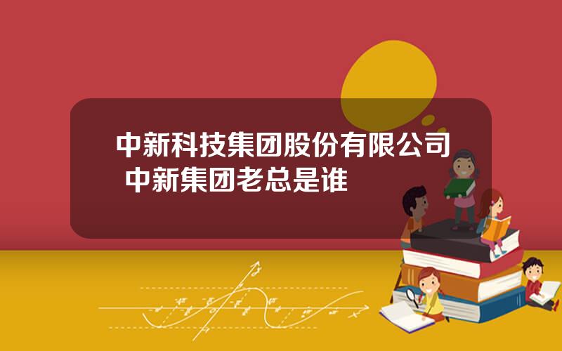 中新科技集团股份有限公司 中新集团老总是谁